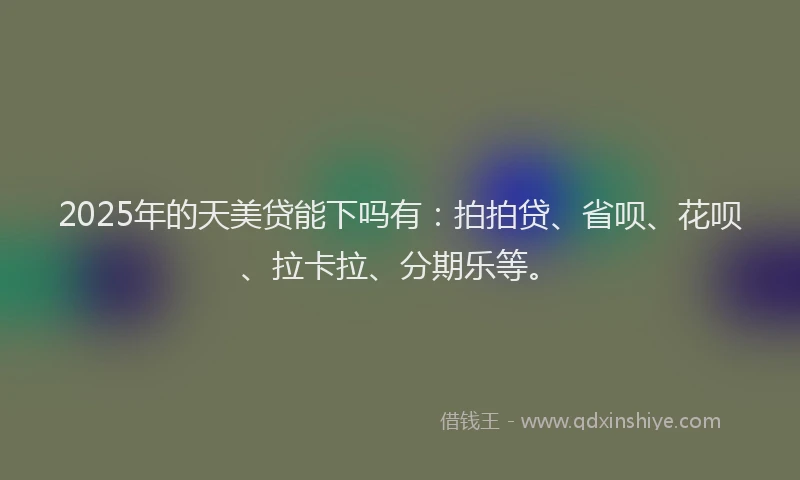 2025年的天美贷能下吗有：拍拍贷、省呗、花呗、拉卡拉、分期乐等。