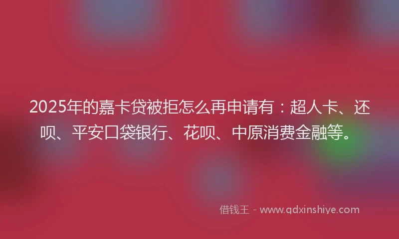 2025年的嘉卡贷被拒怎么再申请有：超人卡、还呗、平安口袋银行、花呗、中原消费金融等。