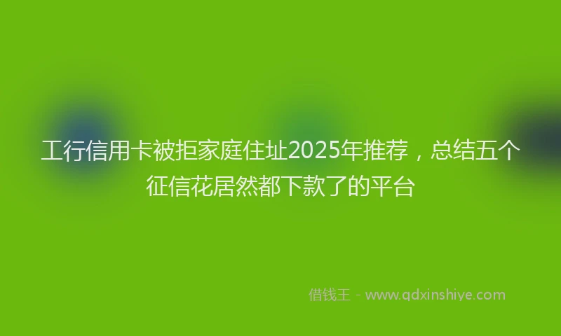 工行信用卡被拒家庭住址2025年推荐，总结五个征信花居然都下款了的平台