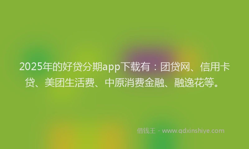 2025年的好贷分期app下载有：团贷网、信用卡贷、美团生活费、中原消费金融、融逸花等。