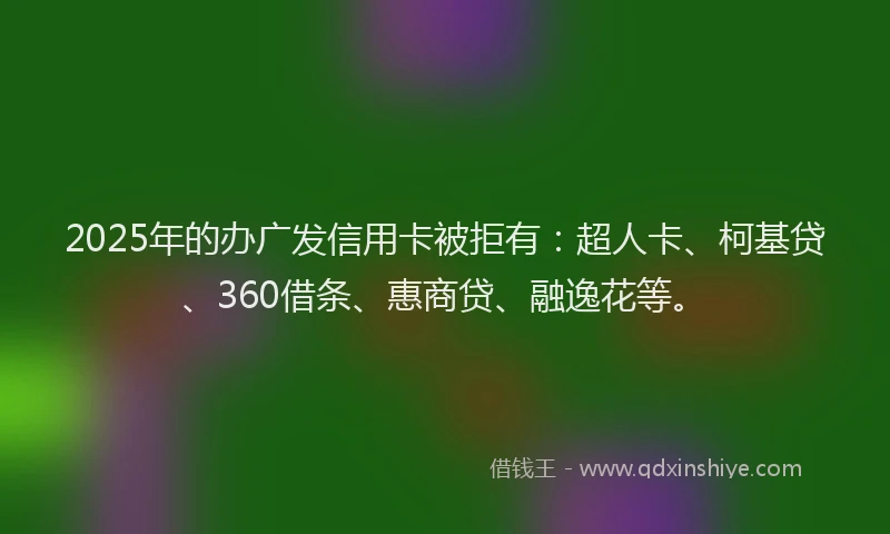 2025年的办广发信用卡被拒有：超人卡、柯基贷、360借条、惠商贷、融逸花等。