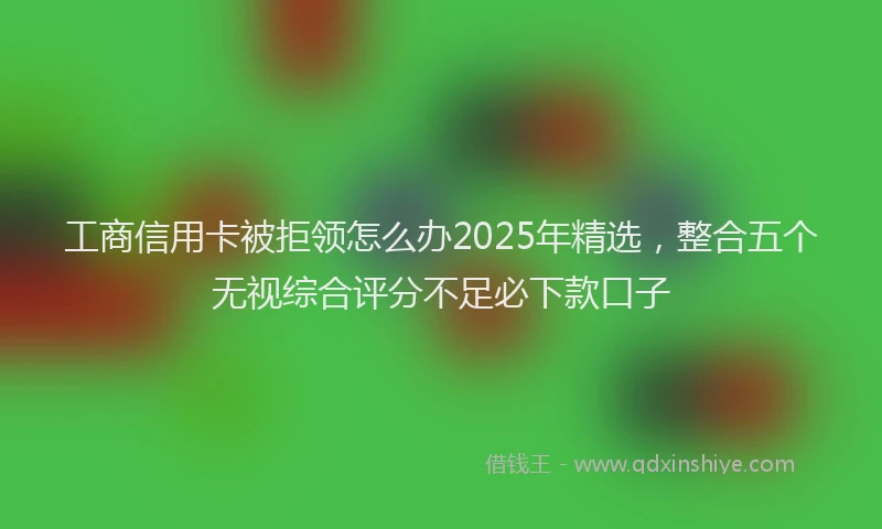 工商信用卡被拒领怎么办2025年精选，整合五个无视综合评分不足必下款口子