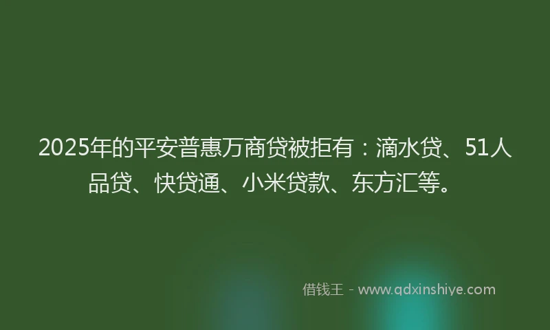 2025年的平安普惠万商贷被拒有：滴水贷、51人品贷、快贷通、小米贷款、东方汇等。