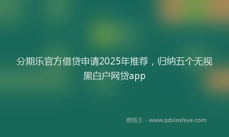 分期乐官方借贷申请2025年推荐，归纳五个无视黑白户网贷app
