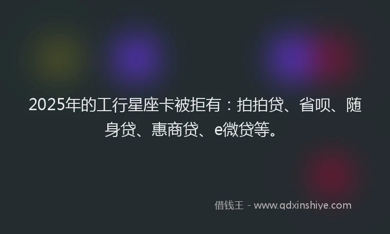 2025年的工行星座卡被拒有：拍拍贷、省呗、随身贷、惠商贷、e微贷等。