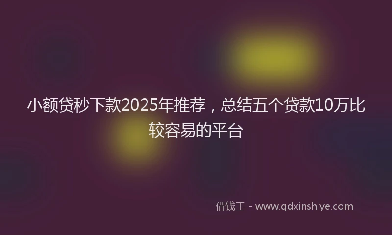 小额贷秒下款2025年推荐，总结五个贷款10万比较容易的平台