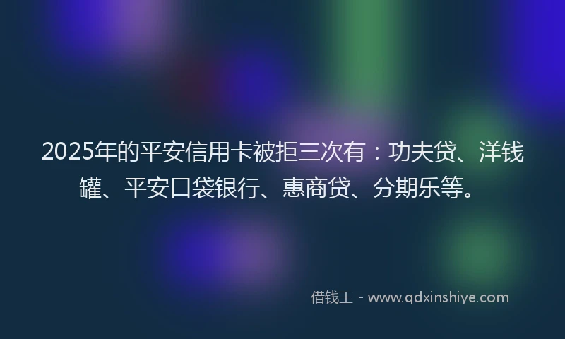 2025年的平安信用卡被拒三次有：功夫贷、洋钱罐、平安口袋银行、惠商贷、分期乐等。