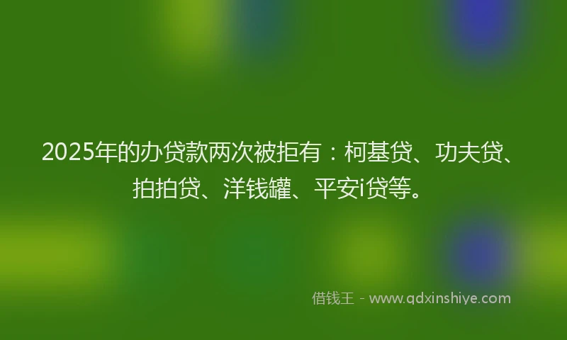 2025年的办贷款两次被拒有：柯基贷、功夫贷、拍拍贷、洋钱罐、平安i贷等。