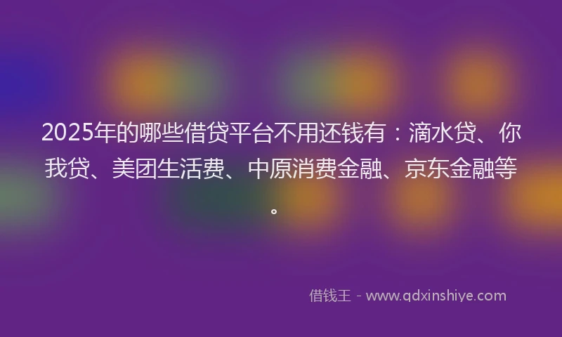 2025年的哪些借贷平台不用还钱有：滴水贷、你我贷、美团生活费、中原消费金融、京东金融等。