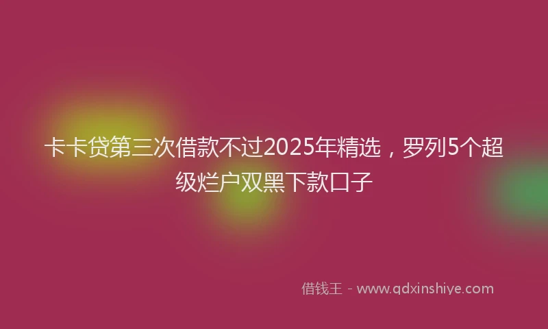 卡卡贷第三次借款不过2025年精选，罗列5个超级烂户双黑下款口子