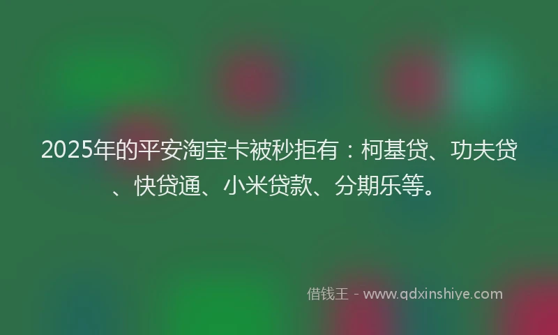 2025年的平安淘宝卡被秒拒有：柯基贷、功夫贷、快贷通、小米贷款、分期乐等。