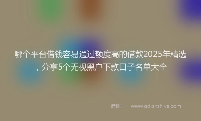 哪个平台借钱容易通过额度高的借款2025年精选，分享5个无视黑户下款口子名单大全