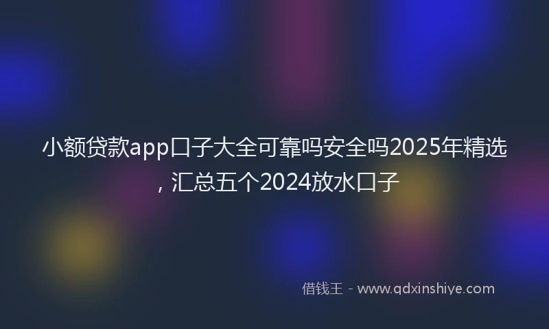 小额贷款app口子大全可靠吗安全吗2025年精选，汇总五个2024放水口子