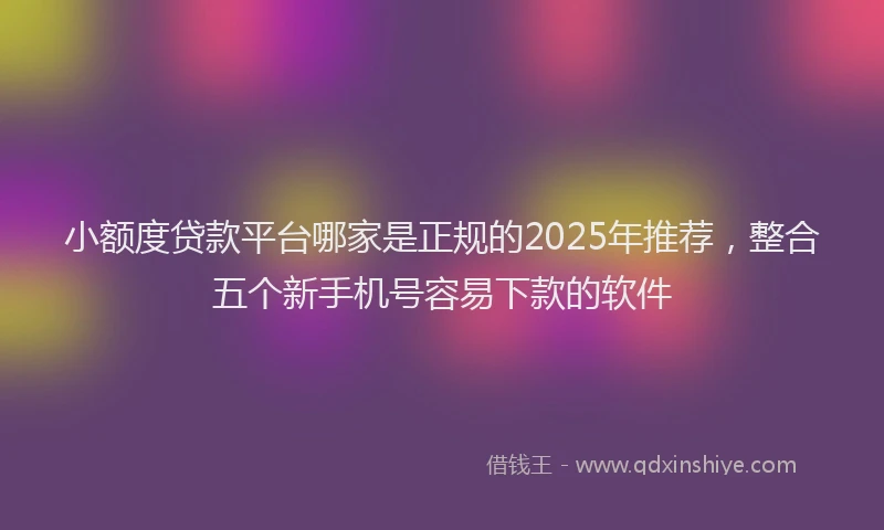 小额度贷款平台哪家是正规的2025年推荐，整合五个新手机号容易下款的软件