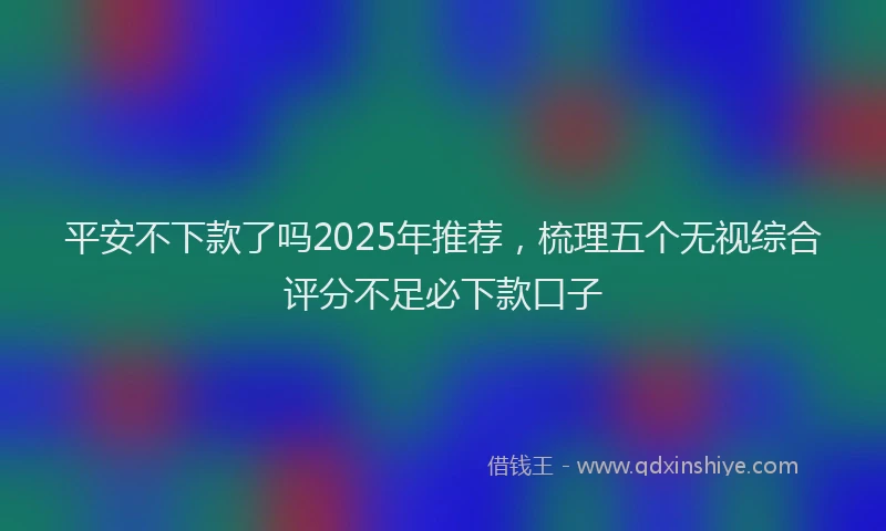 平安不下款了吗2025年推荐，梳理五个无视综合评分不足必下款口子