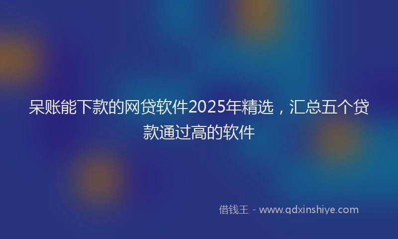 呆账能下款的网贷软件2025年精选，汇总五个贷款通过高的软件