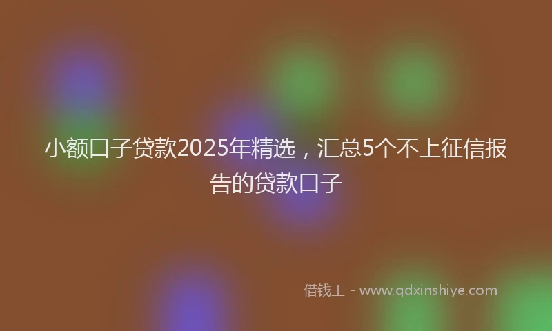 小额口子贷款2025年精选，汇总5个不上征信报告的贷款口子