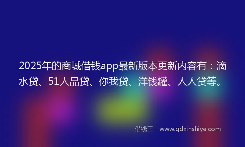 2025年的商城借钱app最新版本更新内容有：滴水贷、51人品贷、你我贷、洋钱罐、人人贷等。