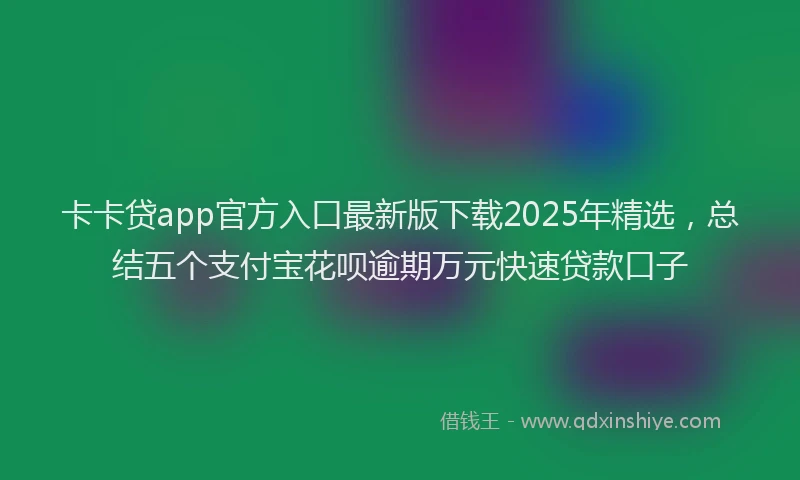 卡卡贷app官方入口最新版下载2025年精选，总结五个支付宝花呗逾期万元快速贷款口子