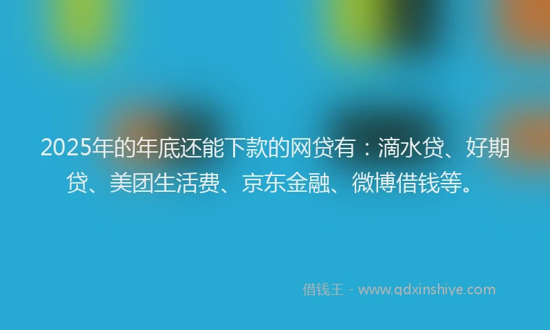 2025年的年底还能下款的网贷有：滴水贷、好期贷、美团生活费、京东金融、微博借钱等。