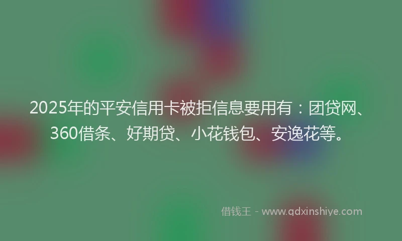 2025年的平安信用卡被拒信息要用有：团贷网、360借条、好期贷、小花钱包、安逸花等。