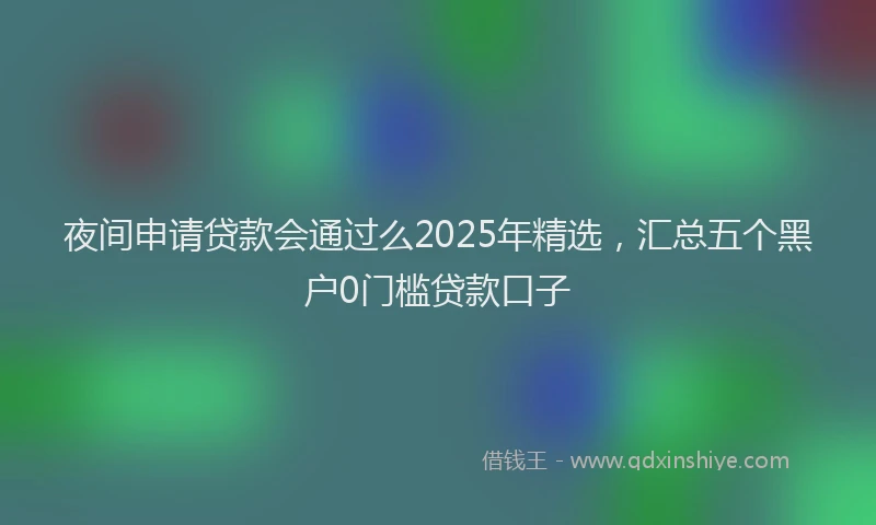 夜间申请贷款会通过么2025年精选，汇总五个黑户0门槛贷款口子