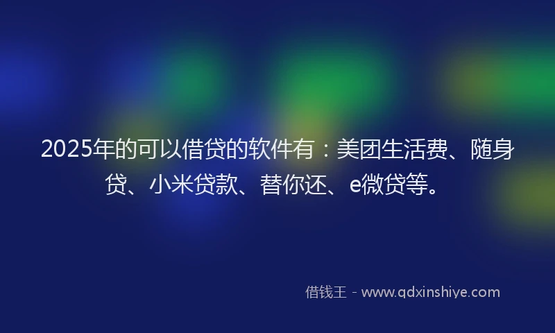2025年的可以借贷的软件有：美团生活费、随身贷、小米贷款、替你还、e微贷等。
