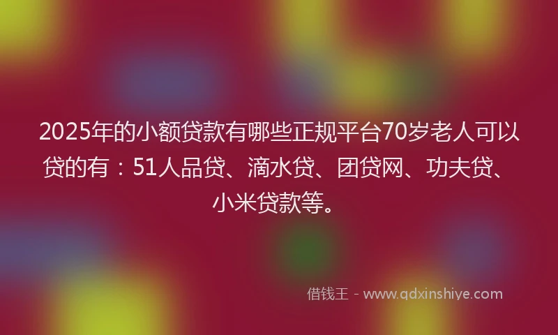 2025年的小额贷款有哪些正规平台70岁老人可以贷的有：51人品贷、滴水贷、团贷网、功夫贷、小米贷款等。