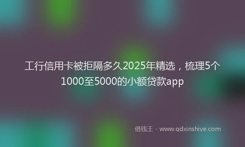 工行信用卡被拒隔多久2025年精选，梳理5个1000至5000的小额贷款app