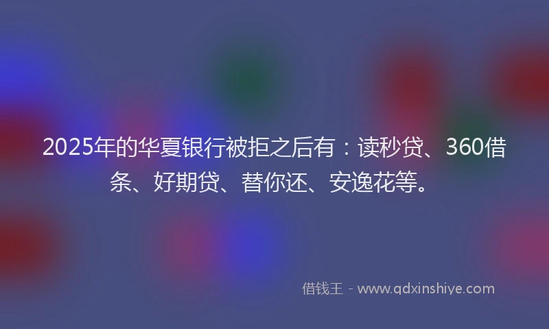 2025年的华夏银行被拒之后有：读秒贷、360借条、好期贷、替你还、安逸花等。