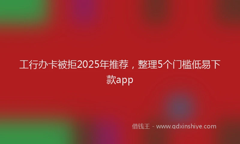 工行办卡被拒2025年推荐，整理5个门槛低易下款app