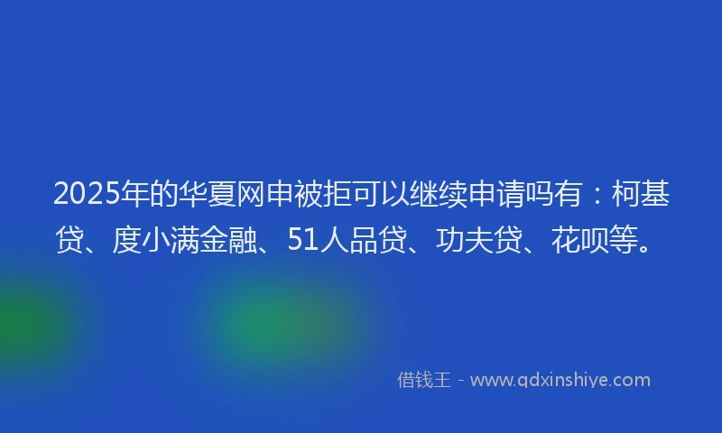 2025年的华夏网申被拒可以继续申请吗有：柯基贷、度小满金融、51人品贷、功夫贷、花呗等。