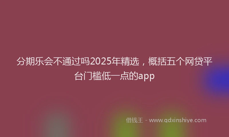 分期乐会不通过吗2025年精选，概括五个网贷平台门槛低一点的app