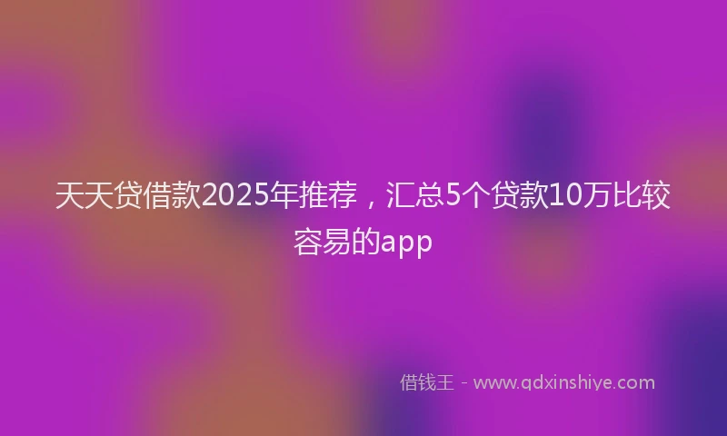 天天贷借款2025年推荐，汇总5个贷款10万比较容易的app