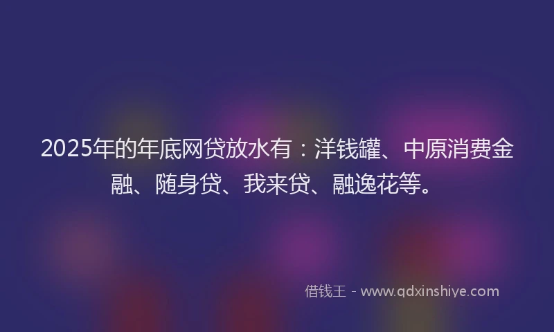 2025年的年底网贷放水有：洋钱罐、中原消费金融、随身贷、我来贷、融逸花等。