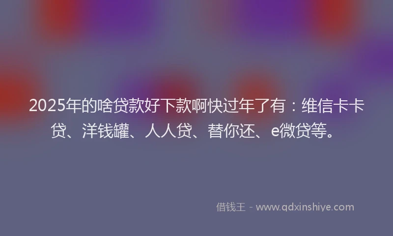 2025年的啥贷款好下款啊快过年了有：维信卡卡贷、洋钱罐、人人贷、替你还、e微贷等。