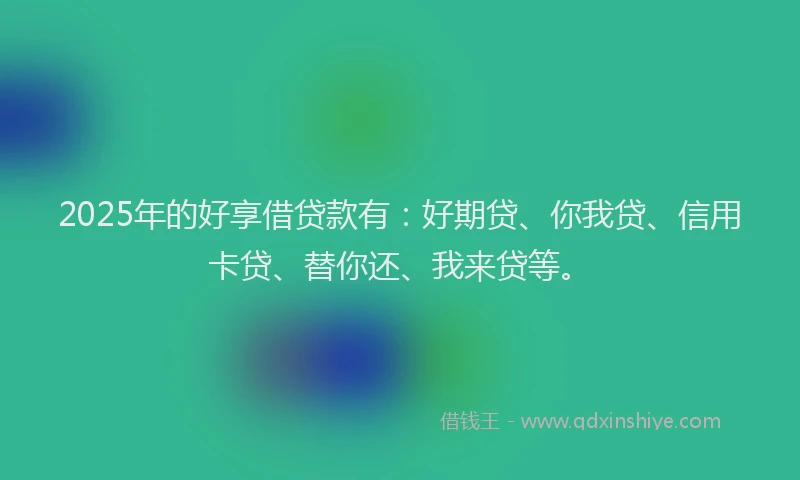 2025年的好享借贷款有：好期贷、你我贷、信用卡贷、替你还、我来贷等。