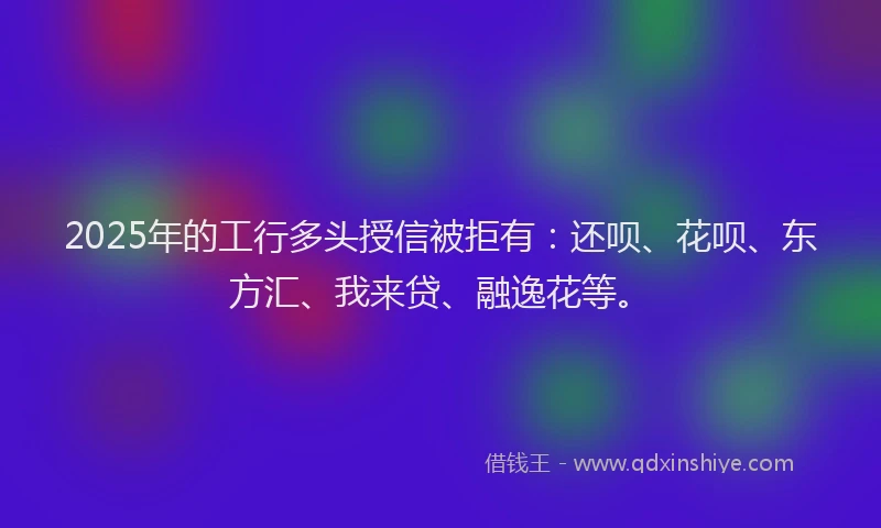 2025年的工行多头授信被拒有：还呗、花呗、东方汇、我来贷、融逸花等。