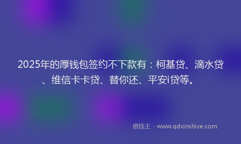2025年的厚钱包签约不下款有：柯基贷、滴水贷、维信卡卡贷、替你还、平安i贷等。