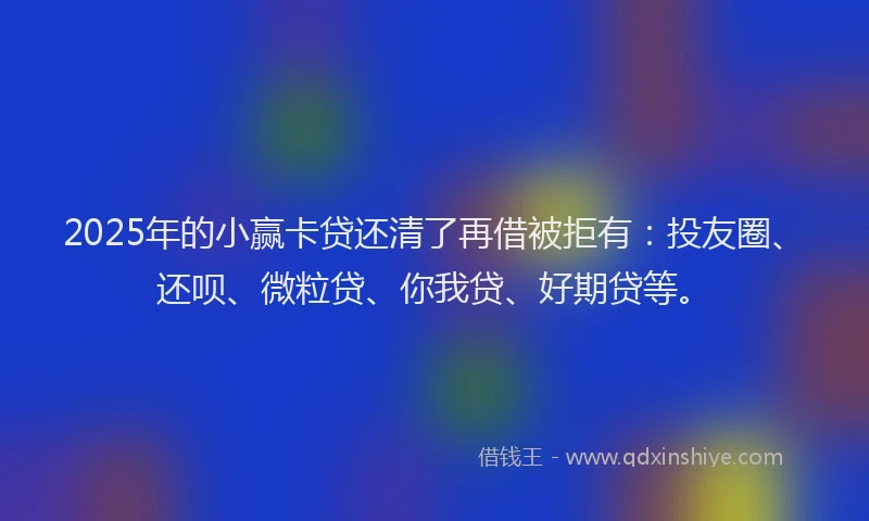 2025年的小赢卡贷还清了再借被拒有：投友圈、还呗、微粒贷、你我贷、好期贷等。