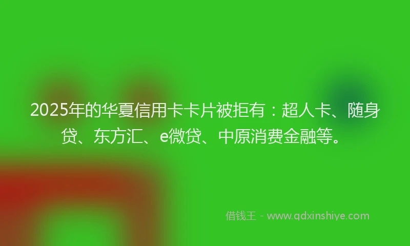 2025年的华夏信用卡卡片被拒有：超人卡、随身贷、东方汇、e微贷、中原消费金融等。