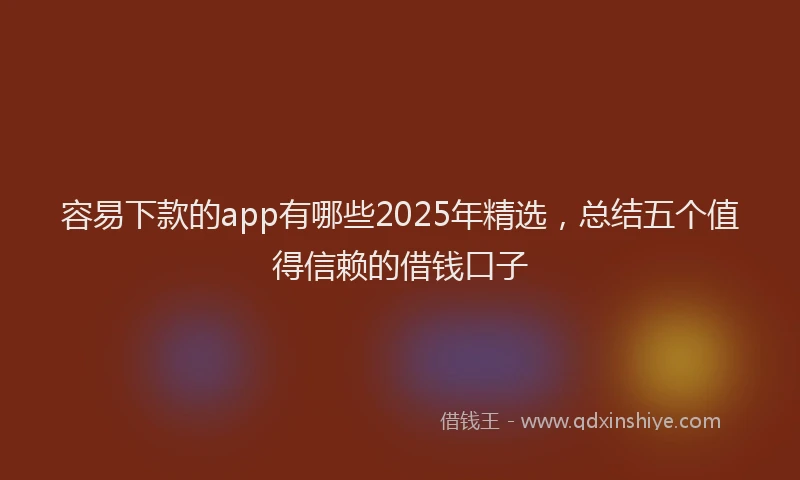 容易下款的app有哪些2025年精选，总结五个值得信赖的借钱口子
