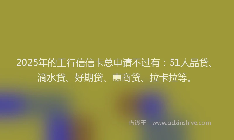 2025年的工行信信卡总申请不过有：51人品贷、滴水贷、好期贷、惠商贷、拉卡拉等。