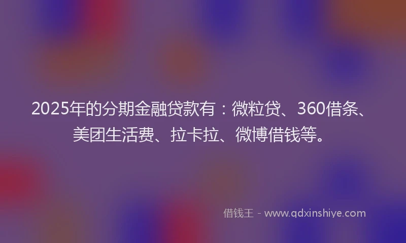 2025年的分期金融贷款有：微粒贷、360借条、美团生活费、拉卡拉、微博借钱等。