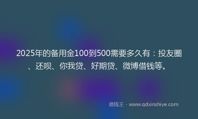 2025年的备用金100到500需要多久有：投友圈、还呗、你我贷、好期贷、微博借钱等。