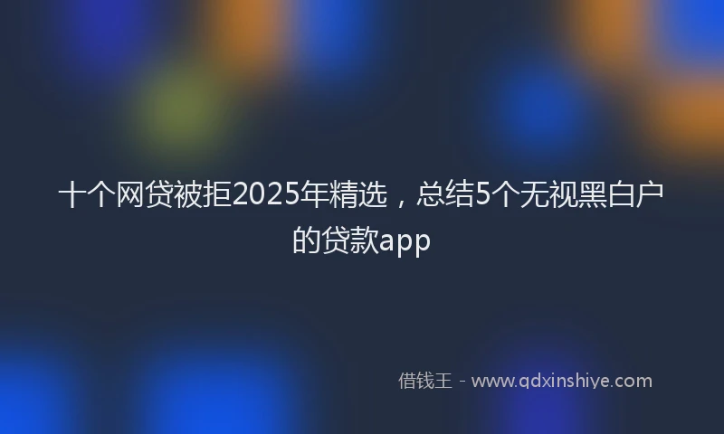 十个网贷被拒2025年精选，总结5个无视黑白户的贷款app