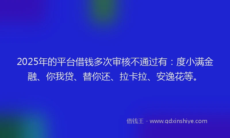 2025年的平台借钱多次审核不通过有：度小满金融、你我贷、替你还、拉卡拉、安逸花等。