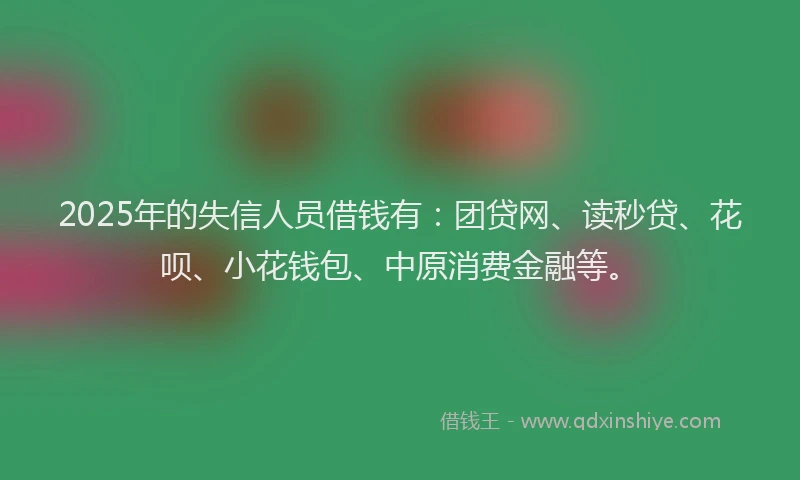 2025年的失信人员借钱有：团贷网、读秒贷、花呗、小花钱包、中原消费金融等。