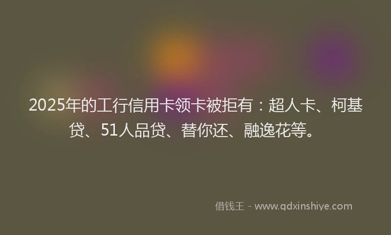 2025年的工行信用卡领卡被拒有：超人卡、柯基贷、51人品贷、替你还、融逸花等。