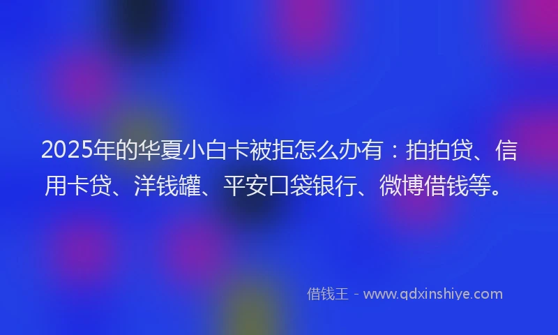 2025年的华夏小白卡被拒怎么办有：拍拍贷、信用卡贷、洋钱罐、平安口袋银行、微博借钱等。